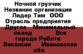 Ночной грузчик › Название организации ­ Лидер Тим, ООО › Отрасль предприятия ­ Другое › Минимальный оклад ­ 7 000 - Все города Работа » Вакансии   . Ивановская обл.